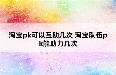 淘宝pk可以互助几次 淘宝队伍pk能助力几次